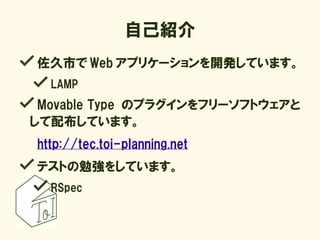 自己紹介
佐久市で Web アプリケーションを開発しています。
  LAMP
 Movable Type のプラグインをフリーソフトウェアと
して配布しています。
http://tec.toi-planning.net
テストの勉強をしています。
  RSpec
 
