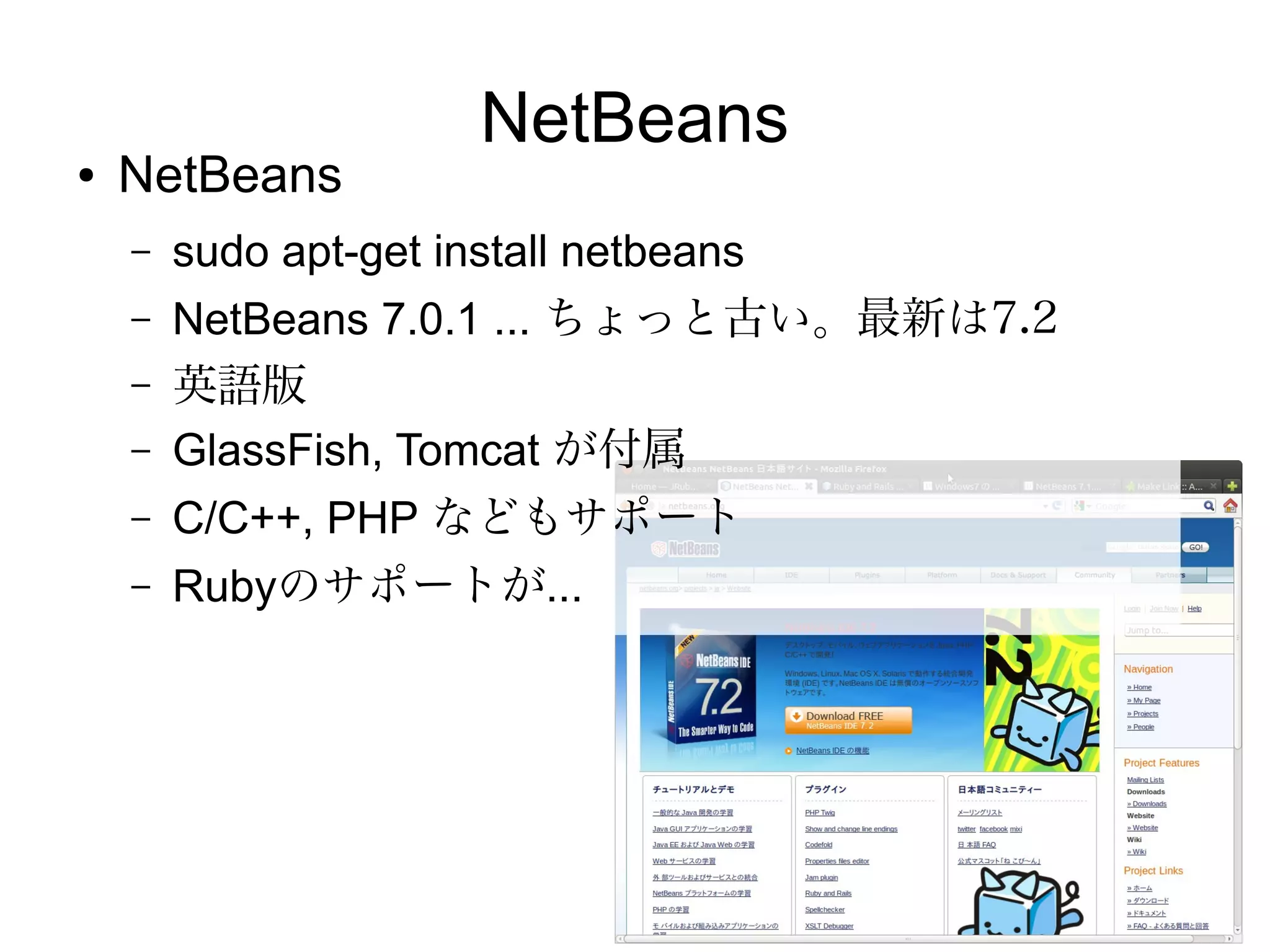 Eclipse

●   Eclipseの日本語版
    –   sudo apt-get install pleiades
    –   /etc/eclipse.ini へ追加設定が必要
    –   Oracle JDKで起動しないのでOpenJDKを使うように指定が必要
        （PATHもしくはeclipse.iniへ指定）UbuntuでEclipseが起動しない |
        hiro345: http://www.sssg.org/blogs/hiro345/archives/10951.html
    –   Java EE 対応のためにはプラグイン追加が必要
    –   Eclipse 3.7 (Indigo) ... ちょっと古い。最新は4.2（Juno）
●
    Ruby用 Aptanaや、Dart用のDartEditorなど、他のプログラ
    ミング言語向けの開発環境のベースとして採用されている
 