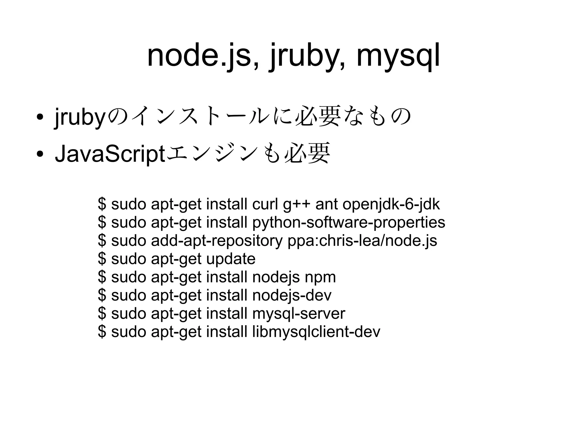 rvm
●   apt-getでインストールできないか調べたが、結局
    本家のサイトの方法が一番簡単。
    $ sudo apt-get install git-core
    $ sudo apt-get install curl
    $ sudo apt-get update
    $ sudo apt-get upgrade
    $ curl -L https://get.rvm.io | bash -s stable
    $ source "$HOME/.rvm/scripts/rvm"
    $ rvm requirements
    $ sudo apt-get install build-essential openssl libreadline6
    libreadline6-dev curl git-core zlib1g zlib1g-dev libssl-dev
    libyaml-dev libsqlite3-dev sqlite3 libxml2-dev libxslt-dev
    autoconf libc6-dev ncurses-dev automake libtool bison
    subversion pkg-config
    $ rvm install 1.9.2
 