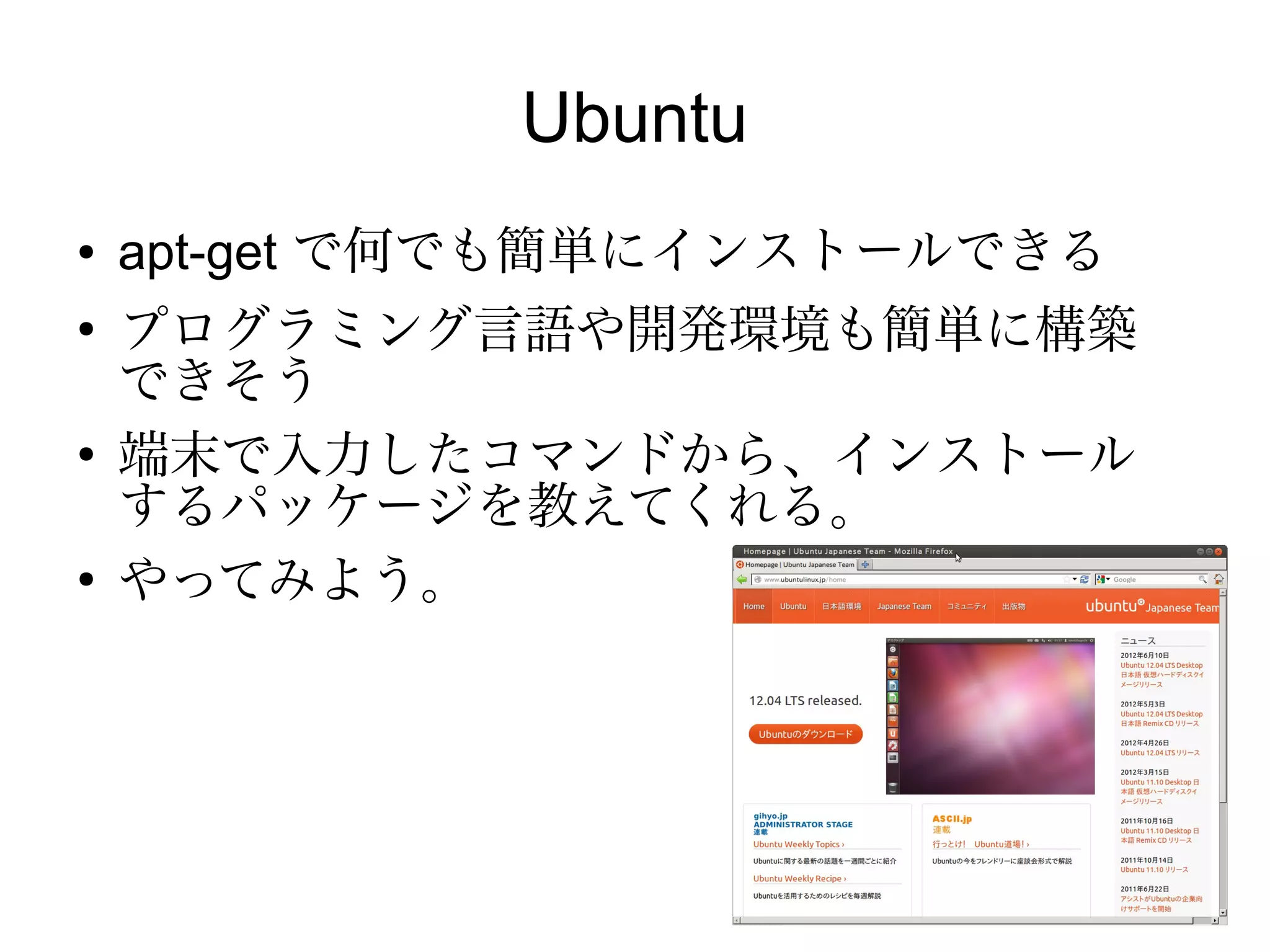 Ubuntu
●   apt-get で何でも簡単にインストールできる
●
    プログラミング言語や開発環境も簡単に構築
    できそう
●
    端末で入力したコマンドから、インストール
    するパッケージを教えてくれる。
●
    やってみよう。
 