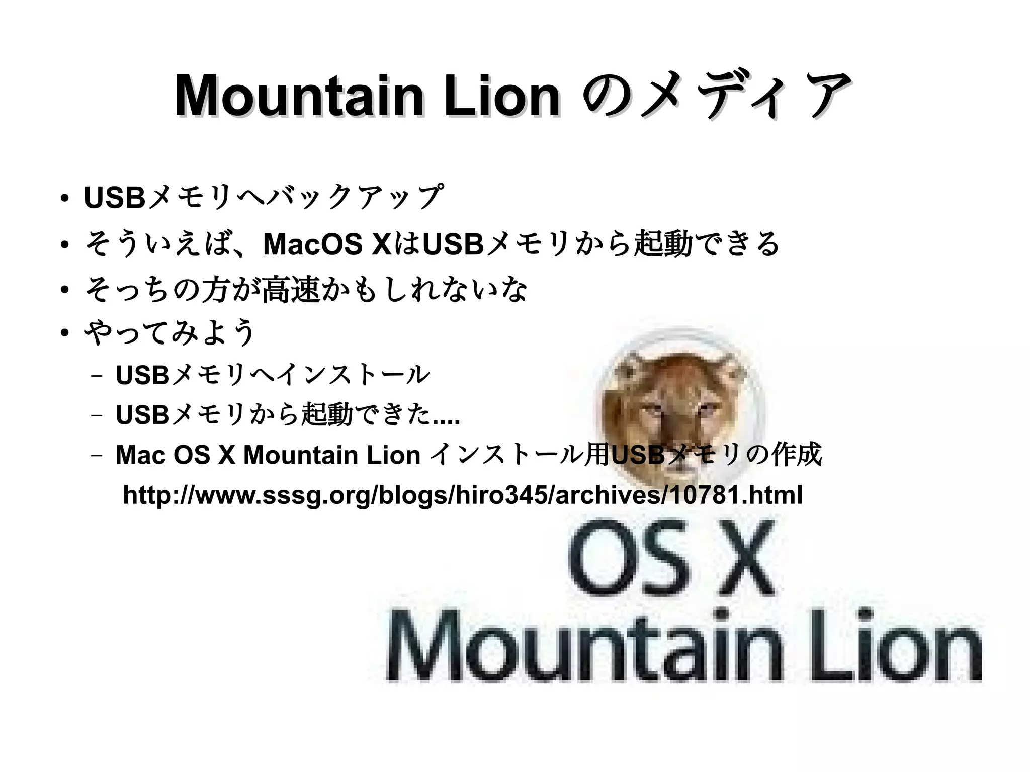 Mac OS X
●   まずはMacBookの準備
    –   せっかく Mountain Lion がでたから、アップデートしてからにしょう
    –   パッケージを買いに行ったら売っていなかった
    –   ダウンロード販売のみだということでオンラインで購入
        ●   キーとなるメールが読めない...
            OS X Mountain Lion Up-to-Date のメールが読めない
             http://www.sssg.org/blogs/hiro345/archives/10909.html
    –   既存のデータをバックアップしてから、ダウンロードしてインストール
        ●   Mac OS X Mountain Lion | hiro345
            http://www.sssg.org/blogs/hiro345/archives/10766.html
    –   あれ、インストールに使ったファイルが消えている....
        ・メディアも欲しい...
        ●
            ダウンロードしたら、すぐにインストールしない。パッケージの内容を表示し
            て、InstallESD.dmg を取り出しておく
 