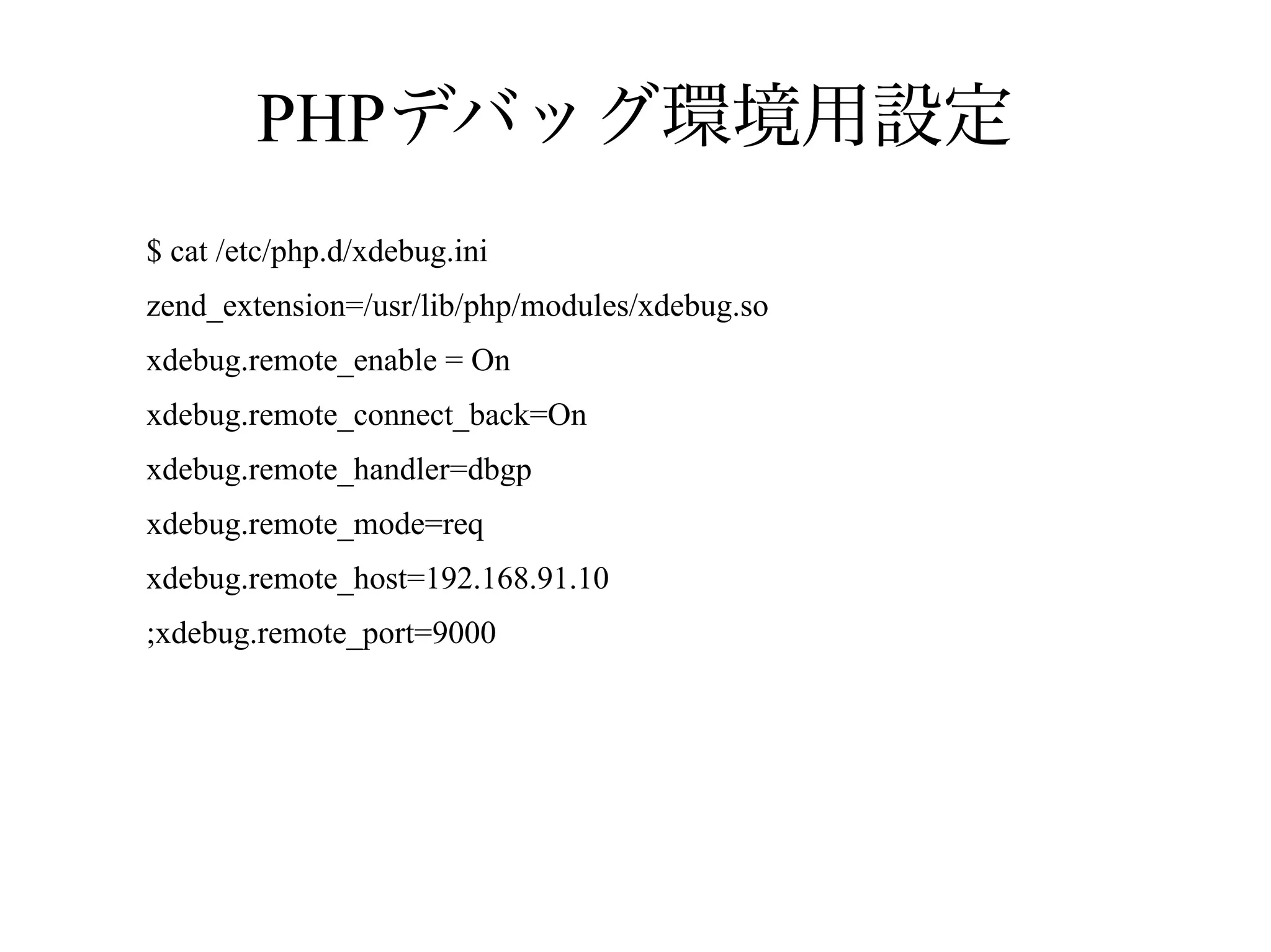 PHPデバッグ環境用設定
$ cat /etc/php.d/xdebug.ini
zend_extension=/usr/lib/php/modules/xdebug.so
xdebug.remote_enable = On
xdebug.remote_connect_back=On
xdebug.remote_handler=dbgp
xdebug.remote_mode=req
xdebug.remote_host=192.168.91.10
;xdebug.remote_port=9000

 