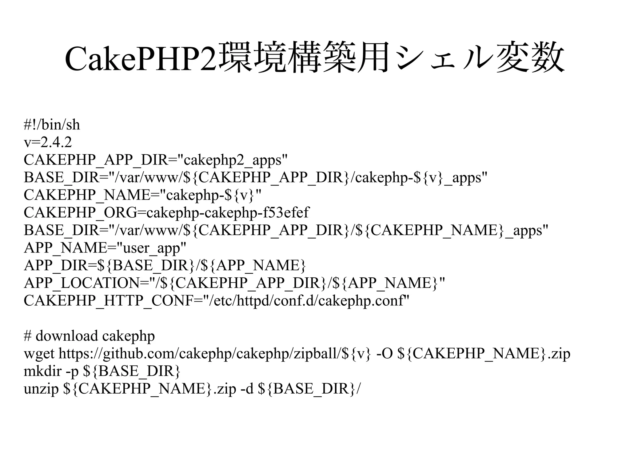 CakePHP2環境構築用シェル変数
#!/bin/sh
v=2.4.2
CAKEPHP_APP_DIR="cakephp2_apps"
BASE_DIR="/var/www/${CAKEPHP_APP_DIR}/cakephp-${v}_apps"
CAKEPHP_NAME="cakephp-${v}"
CAKEPHP_ORG=cakephp-cakephp-f53efef
BASE_DIR="/var/www/${CAKEPHP_APP_DIR}/${CAKEPHP_NAME}_apps"
APP_NAME="user_app"
APP_DIR=${BASE_DIR}/${APP_NAME}
APP_LOCATION="/${CAKEPHP_APP_DIR}/${APP_NAME}"
CAKEPHP_HTTP_CONF="/etc/httpd/conf.d/cakephp.conf"
# download cakephp
wget https://github.com/cakephp/cakephp/zipball/${v} -O ${CAKEPHP_NAME}.zip
mkdir -p ${BASE_DIR}
unzip ${CAKEPHP_NAME}.zip -d ${BASE_DIR}/

 