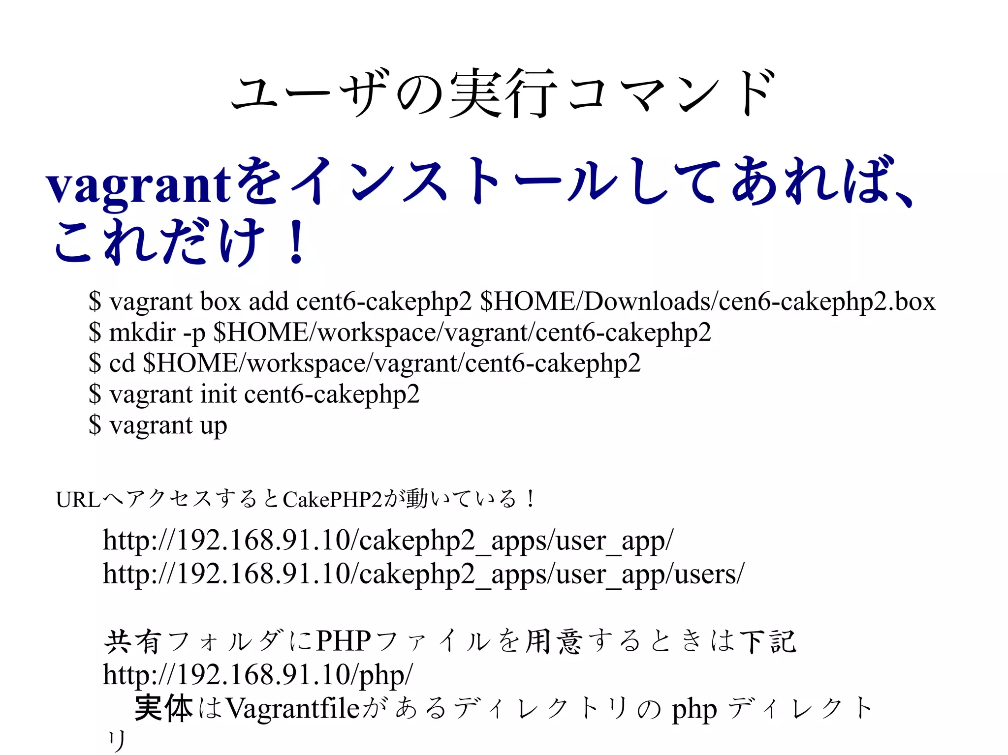 ユーザの実行コマンド
vagrantをインストールしてあれば、
vagrantをインストールしてあれば、
これだけ！
$ vagrant box add cent6-cakephp2 $HOME/Downloads/cen6-cakephp2.box
$ mkdir -p $HOME/workspace/vagrant/cent6-cakephp2
$ cd $HOME/workspace/vagrant/cent6-cakephp2
$ vagrant init cent6-cakephp2
$ vagrant up
URLへアクセスするとCakePHP2が動いている！

http://192.168.91.10/cakephp2_apps/user_app/
http://192.168.91.10/cakephp2_apps/user_app/users/
共有フォルダにPHPファイルを用意するときは下記
http://192.168.91.10/php/
実体はVagrantfileがあるディレクトリの php ディレクト
リ

 