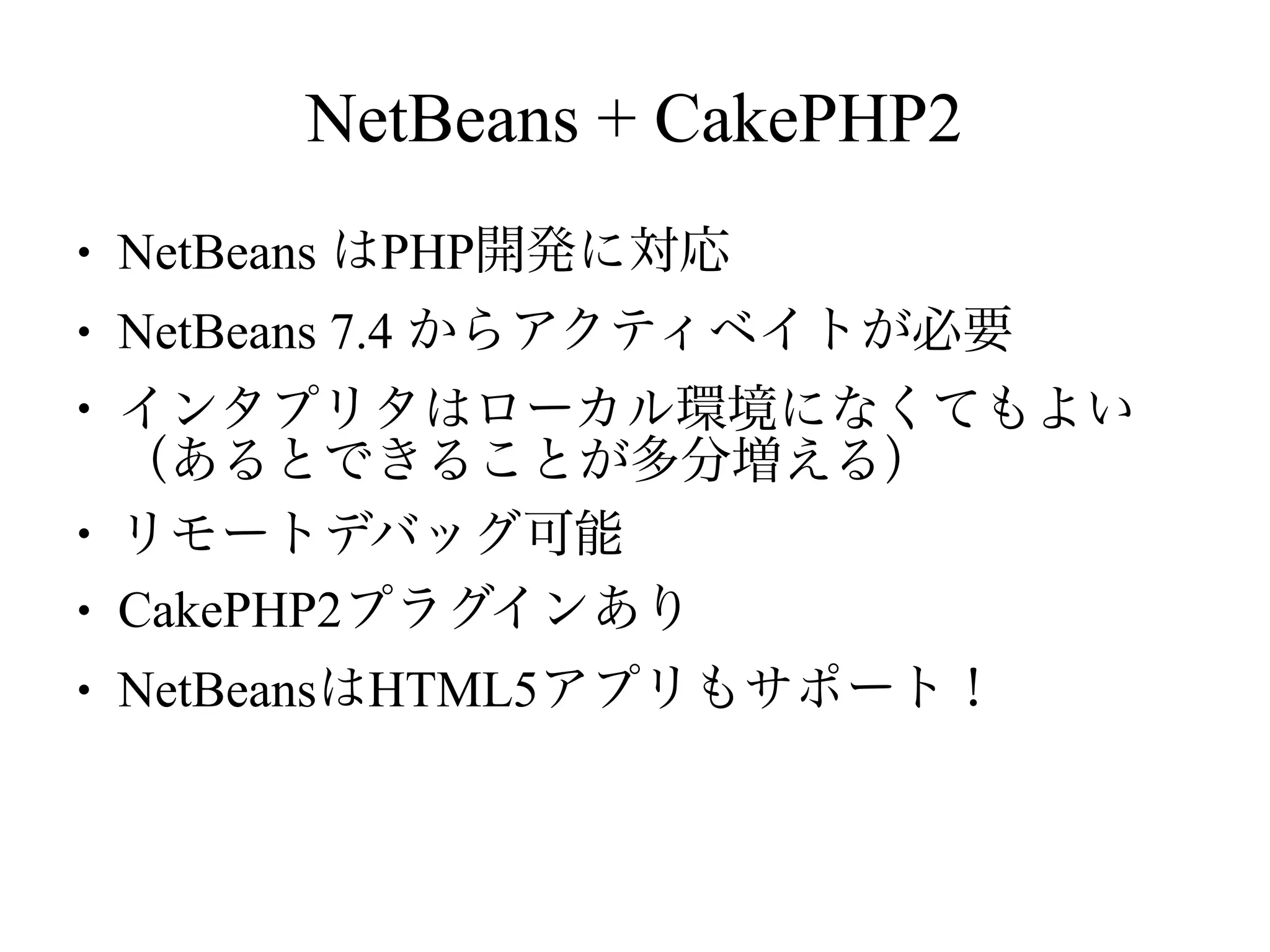 NetBeans + CakePHP2
●

NetBeans はPHP開発に対応

●

NetBeans 7.4 からアクティベイトが必要

●

●
●
●

インタプリタはローカル環境になくてもよい
（あるとできることが多分増える）
リモートデバッグ可能
CakePHP2プラグインあり
NetBeansはHTML5アプリもサポート！

 