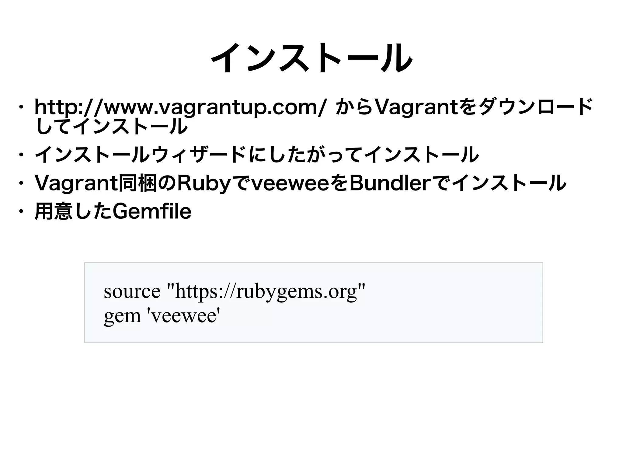 インストール
●

●
●
●

http://www.vagrantup.com/ からVagrantをダウンロード
してインストール
インストールウィザードにしたがってインストール
Vagrant同梱のRubyでveeweeをBundlerでインストール
用意したGemfile

source "https://rubygems.org"
gem 'veewee'

 