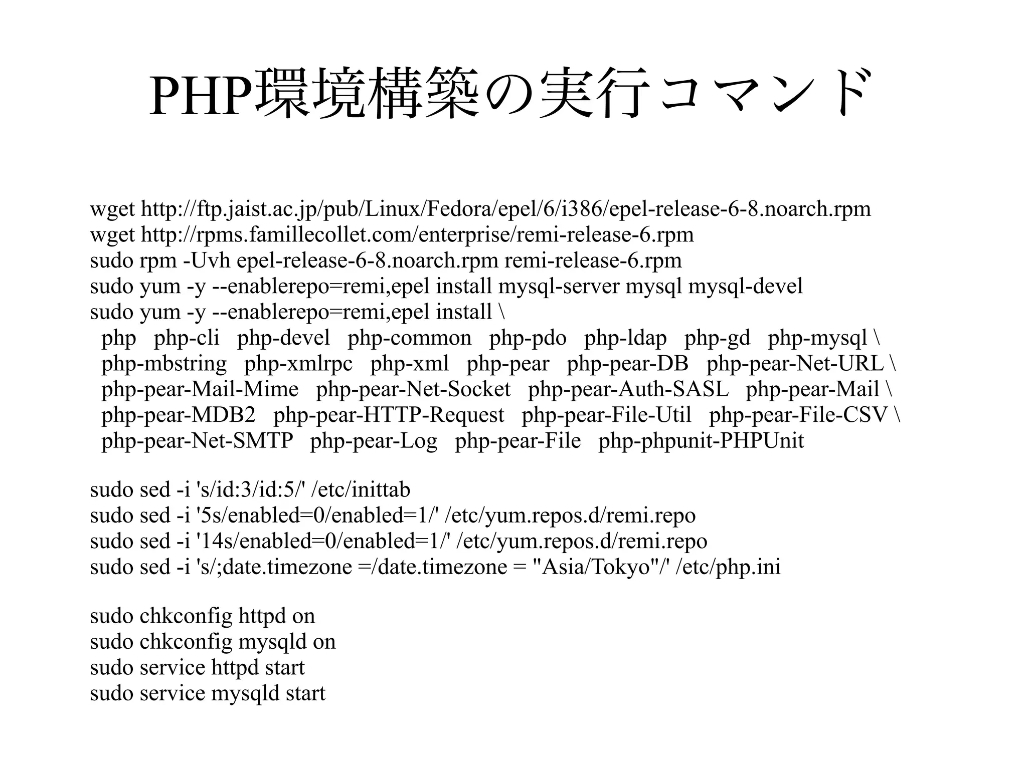PHP環境構築の実行コマンド
wget http://ftp.jaist.ac.jp/pub/Linux/Fedora/epel/6/i386/epel-release-6-8.noarch.rpm
wget http://rpms.famillecollet.com/enterprise/remi-release-6.rpm
sudo rpm -Uvh epel-release-6-8.noarch.rpm remi-release-6.rpm
sudo yum -y --enablerepo=remi,epel install mysql-server mysql mysql-devel
sudo yum -y --enablerepo=remi,epel install 
php php-cli php-devel php-common php-pdo php-ldap php-gd php-mysql 
php-mbstring php-xmlrpc php-xml php-pear php-pear-DB php-pear-Net-URL 
php-pear-Mail-Mime php-pear-Net-Socket php-pear-Auth-SASL php-pear-Mail 
php-pear-MDB2 php-pear-HTTP-Request php-pear-File-Util php-pear-File-CSV 
php-pear-Net-SMTP php-pear-Log php-pear-File php-phpunit-PHPUnit
sudo sed -i 's/id:3/id:5/' /etc/inittab
sudo sed -i '5s/enabled=0/enabled=1/' /etc/yum.repos.d/remi.repo
sudo sed -i '14s/enabled=0/enabled=1/' /etc/yum.repos.d/remi.repo
sudo sed -i 's/;date.timezone =/date.timezone = "Asia/Tokyo"/' /etc/php.ini
sudo chkconfig httpd on
sudo chkconfig mysqld on
sudo service httpd start
sudo service mysqld start

 