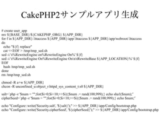 CakePHP2サンプルアプリ生成
# create user_app
mv ${BASE_DIR}/${CAKEPHP_ORG} ${APP_DIR}
for f in ${APP_DIR}/.htaccess ${APP_DIR}/app/.htaccess ${APP_DIR}/app/webroot/.htaccess
do
echo "${f} replace"
cat <<EOF > /tmp/tmp_sed.sh
sed -i 's%RewriteEngine on%RewriteEngine On%' ${f}
sed -i 's%RewriteEngine On%RewriteEngine OnntRewriteBase ${APP_LOCATION}%' ${f}
EOF
bash /tmp/tmp_sed.sh
done
rm /tmp/tmp_sed.sh
chmod -R a+w ${APP_DIR}
chcon -R unconfined_u:object_r:httpd_sys_content_t:s0 ${APP_DIR}
salt=`php -r '$num = "";for($i=0;$i<10;++$i){$num .= rand(100,999);} echo sha1($num);'`
cipherSeed=`php -r '$num = "";for($i=0;$i<10;++$i){$num .= rand(100,999);} echo $num;'`
echo "Configure::write('Security.salt', '${salt}');" >> ${APP_DIR}/app/Config/bootstrap.php
echo "Configure::write('Security.cipherSeed', '${cipherSeed}');" >> ${APP_DIR}/app/Config/bootstrap.php

 