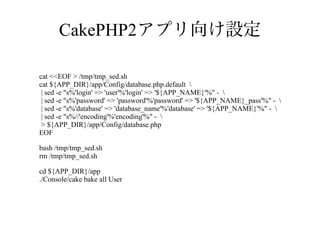 CakePHP2アプリ向け設定
cat <<EOF > /tmp/tmp_sed.sh
cat ${APP_DIR}/app/Config/database.php.default 
| sed -e "s%'login' => 'user'%'login' => '${APP_NAME}'%" - 
| sed -e "s%'password' => 'password'%'password' => '${APP_NAME}_pass'%" - 
| sed -e "s%'database' => 'database_name'%'database' => '${APP_NAME}'%" - 
| sed -e "s%//'encoding'%'encoding'%" - 
> ${APP_DIR}/app/Config/database.php
EOF
bash /tmp/tmp_sed.sh
rm /tmp/tmp_sed.sh
cd ${APP_DIR}/app
./Console/cake bake all User

 