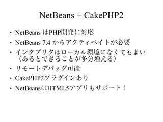 NetBeans + CakePHP2
●

NetBeans はPHP開発に対応

●

NetBeans 7.4 からアクティベイトが必要

●

●
●
●

インタプリタはローカル環境になくてもよい
（あるとできることが多分増える）
リモートデバッグ可能
CakePHP2プラグインあり
NetBeansはHTML5アプリもサポート！

 