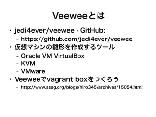 Veeweeとは
●

jedi4ever/veewee · GitHub:
–

●

仮想マシンの雛形を作成するツール
–
–
–

●

https://github.com/jedi4ever/veewee
Oracle VM VirtualBox
KVM
VMware

Veeweeでvagrant boxをつくろう
–

http://www.sssg.org/blogs/hiro345/archives/15054.html

 