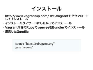 インストール
●

●
●
●

http://www.vagrantup.com/ からVagrantをダウンロード
してインストール
インストールウィザードにしたがってインストール
Vagrant同梱のRubyでveeweeをBundlerでインストール
用意したGemfile

source "https://rubygems.org"
gem 'veewee'

 