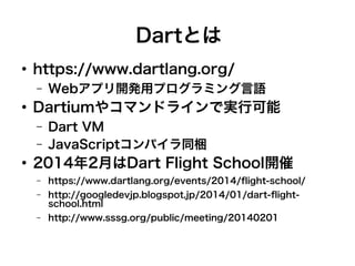 Dartとは
●
https://www.dartlang.org/
– Webアプリ開発用プログラミング言語
●
Dartiumやコマンドラインで実行可能
– Dart VM
– JavaScriptコンパイラ同梱
●
2014年2月はDart Flight School開催
– https://www.dartlang.org/events/2014/flight-school/
– http://googledevjp.blogspot.jp/2014/01/dart-flight-
school.html
– http://www.sssg.org/public/meeting/20140201
 