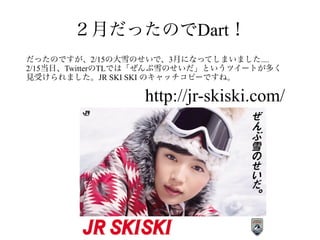 ２月だったのでDart！
http://jr-skiski.com/
だったのですが、2/15の大雪のせいで、3月になってしまいました....
2/15当日、TwitterのTLでは「ぜんぶ雪のせいだ」というツイートが多く
見受けられました。JR SKI SKI のキャッチコピーですね。
 