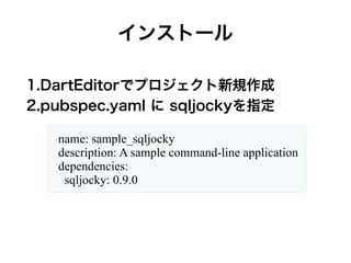インストール
1.DartEditorでプロジェクト新規作成
2.pubspec.yaml に sqljockyを指定
name: sample_sqljocky
description: A sample command-line application
dependencies:
sqljocky: 0.9.0
 