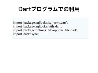 Dartプログラムでの利用
import 'package:sqljocky/sqljocky.dart';
import 'package:sqljocky/utils.dart';
import 'package:options_file/options_file.dart';
import 'dart:async';
 