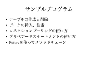 サンプルプログラム
●
テーブルの作成と削除
●
データの挿入、検索
●
コネクションプーリングの使い方
●
プリペアードステートメントの使い方
● Futureを使ってメソッドチェーン
 