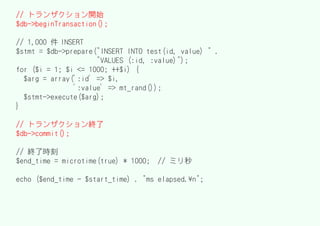 // トランザクション開始
$db->beginTransaction();

// 1,000 件 INSERT
$stmt = $db->prepare("INSERT INTO test(id, value) " .
                     "VALUES (:id, :value)");
for ($i = 1; $i <= 1000; ++$i) {
  $arg = array(':id' => $i,
               ':value' => mt_rand());
  $stmt->execute($arg);
}

// トランザクション終了
$db->commit();

// 終了時刻
$end_time = microtime(true) * 1000;   // ミリ秒

echo ($end_time - $start_time) . "ms elapsed.n";
 