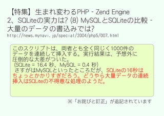【特集】生まれ変わるPHP - Zend Engine
2、SQLiteの実力は? (8) MySQLとSQLiteの比較 -
大量のデータの書込みでは?
http://news.mynavi.jp/special/2004/php5/007.html

  このスクリプトは、両者とも全く同じく1000件の
  データを連続して挿入する。実行結果は、予想外に
  圧倒的な大差がついた。
  (SQLite = 16.4 秒、MySQL = 0.4 秒)
  さすがはMySQLといったところだが、SQLiteの16秒は
  ちょっとかかりすぎだろう。どうやら大量データの連続
  挿入はSQLiteの不得意な処理のようだ。


                         ※「お詫びと訂正」が追記されています
 