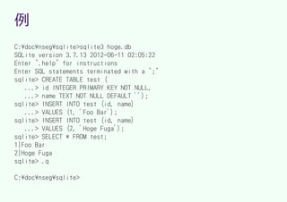 例
C:docnsegsqlite>sqlite3 hoge.db
SQLite version 3.7.13 2012-06-11 02:05:22
Enter ".help" for instructions
Enter SQL statements terminated with a ";"
sqlite> CREATE TABLE test (
   ...> id INTEGER PRIMARY KEY NOT NULL,
   ...> name TEXT NOT NULL DEFAULT '');
sqlite> INSERT INTO test (id, name)
   ...> VALUES (1, 'Foo Bar');
sqlite> INSERT INTO test (id, name)
   ...> VALUES (2, 'Hoge Fuga');
sqlite> SELECT * FROM test;
1|Foo Bar
2|Hoge Fuga
sqlite> .q

C:docnsegsqlite>
 
