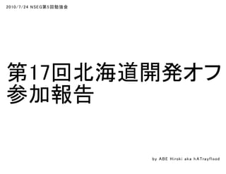 2010/7/24 NSEG第5回勉強会
第17回北海道開発オフ
参加報告
by ABE Hiroki aka h ATrayflood
 