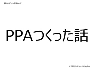 2014/11/15 NSEG Vol.57
PPAつくった話
by ABE Hiroki aka hATrayﬂood
 