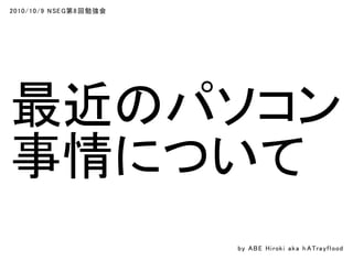 2010/10/9 NSEG第8回勉強会
最近のパソコン
事情について
by ABE Hiroki aka h ATrayflood
 