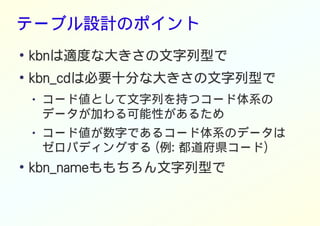 テーブル設計のポイント
●
kbnは適度な大きさの文字列型で
●
kbn_cdは必要十分な大きさの文字列型で
● コード値として文字列を持つコード体系の
データが加わる可能性があるため
● コード値が数字であるコード体系のデータは
ゼロパディングする (例: 都道府県コード)
●
kbn_nameももちろん文字列型で
 