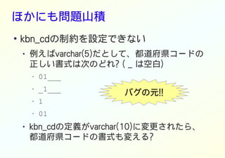 ほかにも問題山積
●
kbn_cdの制約を設定できない
● 例えばvarchar(5)だとして、都道府県コードの
正しい書式は次のどれ? ( _ は空白)
• 01___
• _1___
• 1
• 01
● kbn_cdの定義がvarchar(10)に変更されたら、
都道府県コードの書式も変える?
バグの元!!
 