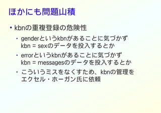 ほかにも問題山積
●
kbnの重複登録の危険性
● genderというkbnがあることに気づかず
kbn = sexのデータを投入するとか
● errorというkbnがあることに気づかず
kbn = messagesのデータを投入するとか
● こういうミスをなくすため、kbnの管理を
エクセル・ホーガン氏に依頼
 