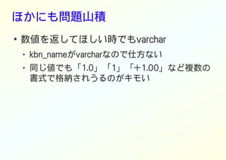 ほかにも問題山積
●
数値を返してほしい時でもvarchar
● kbn_nameがvarcharなので仕方ない
● 同じ値でも「1.0」「1」「+1.00」など複数の
書式で格納されうるのがキモい
 