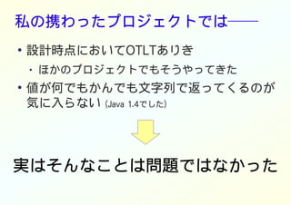 私の携わったプロジェクトでは──
●
設計時点においてOTLTありき
● ほかのプロジェクトでもそうやってきた
●
値が何でもかんでも文字列で返ってくるのが
気に入らない (Java 1.4でした)
実はそんなことは問題ではなかった
 