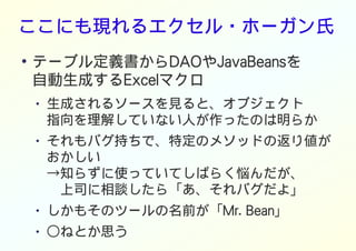 ここにも現れるエクセル・ホーガン氏
●
テーブル定義書からDAOやJavaBeansを
自動生成するExcelマクロ
● 生成されるソースを見ると、オブジェクト
指向を理解していない人が作ったのは明らか
● それもバグ持ちで、特定のメソッドの返り値が
おかしい
→知らずに使っていてしばらく悩んだが、
　上司に相談したら「あ、それバグだよ」
● しかもそのツールの名前が「Mr. Bean」
● ○ねとか思う
 