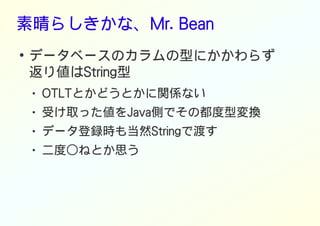 素晴らしきかな、Mr. Bean
●
データベースのカラムの型にかかわらず
返り値はString型
● OTLTとかどうとかに関係ない
● 受け取った値をJava側でその都度型変換
● データ登録時も当然Stringで渡す
● 二度○ねとか思う
 