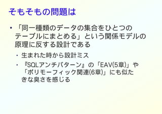そもそもの問題は
●
「同一種類のデータの集合をひとつの
テーブルにまとめる」という関係モデルの
原理に反する設計である
● 生まれた時から設計ミス
● 『SQLアンチパターン』の「EAV(5章)」や
「ポリモーフィック関連(6章)」にも似た
きな臭さを感じる
 
