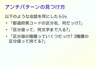 アンチパターンの見つけ方
以下のような会話を耳にしたら(ry
●
「都道府県コードの区分名、何だっけ?」
●
「区分値って、何文字まで入る?」
●
「区分値の階層っていくつだっけ? 3階層の
区分値って持てる?」
 