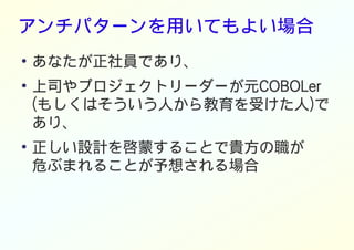 アンチパターンを用いてもよい場合
●
あなたが正社員であり、
●
上司やプロジェクトリーダーが元COBOLer
(もしくはそういう人から教育を受けた人)で
あり、
●
正しい設計を啓蒙することで貴方の職が
危ぶまれることが予想される場合
 