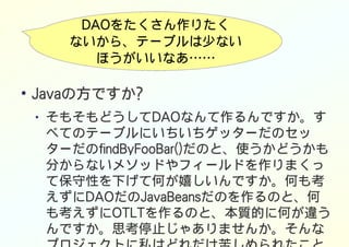 DAOをたくさん作りたく
ないから、テーブルは少ない
ほうがいいなあ……
●
Javaの方ですか?
● そもそもどうしてDAOなんて作るんですか。す
べてのテーブルにいちいちゲッターだのセッ
ターだのfindByFooBar()だのと、使うかどうかも
分からないメソッドやフィールドを作りまくっ
て保守性を下げて何が嬉しいんですか。何も考
えずにDAOだのJavaBeansだのを作るのと、何
も考えずにOTLTを作るのと、本質的に何が違う
んですか。思考停止じゃありませんか。そんな
 
