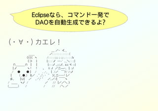 Eclipseなら、コマンド一発で
DAOを自動生成できるよ?
(・∀・) カエレ！
　　　　　　　　　　　　　　　　　　　　　　＿ ／-　イ､_
　　　　　　　　　　 ＿＿　　　　　 　　／: : : : : : : : : : : (
　　　　　　　　　 〈〈〈〈　ヽ　　　　　/: : : : ::;:;: ;: ;:;: ; : : : ::ゝ
　　　　　　　　　　〈⊃　　}　　　　　{:: : : :ノ　--‐'　､_＼: : ::｝
　　 ∩＿＿＿∩　 |　　 |　　　　　 {:: : :ノ ,_;:;:;ノ､ ェｪ ヾ: :::}
　　 | ノ　　　　　 ヽ !　　 !　　　、　　ｌ: :ﾉ　／二―-､　|: ::ﾉ
　　/　　●　　　● |　　/　　　，,･_　　|　/／　 ￣7/ /::ノ
　 |　　　　( _●_)　 ミ／　, ’,∴ ･　¨　 〉(_二─-┘{／
　彡､　　　|∪|　　／　　､･∵ ’　　／､／/|　￣￣ヽ
/　＿＿　 ヽノ　/　　　　　　　　 ／　　 //　|／／＼ 〉
(＿＿＿）　　　/　　　　　　　 　/　　　 //　　 /＼ ／
 