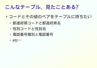 こんなテーブル、見たことある?
●
コードとその値のペアをテーブルに持ちたい
● 都道府県コードと都道府県名
● 性別コードと性別名
● 電話番号種別と電話番号
● etc…
 