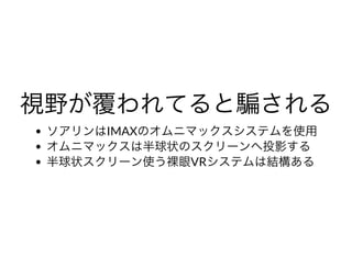 視野が覆われてると騙される視野が覆われてると騙されるソアリンはIMAXのオムニマックスシステムを使⽤
オムニマックスは半球状のスクリーンへ投影する
半球状スクリーン使う裸眼VRシステムは結構ある
 