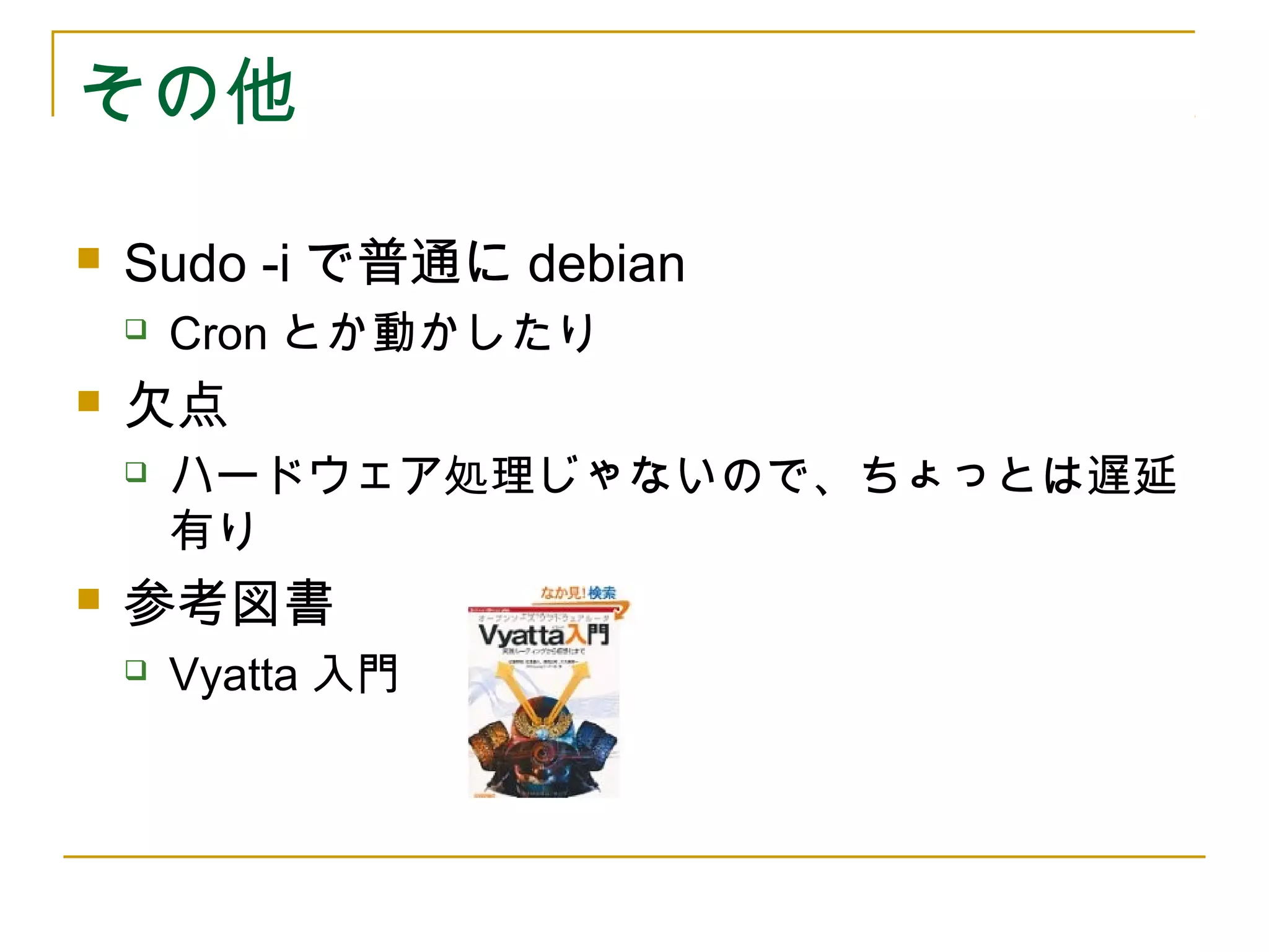 その他

   Sudo -i で普通に debian
       Cron とか動かしたり
   欠点
       ハードウェア処理じゃないので、ちょっとは遅延
        有り
   参考図書
       Vyatta 入門
 