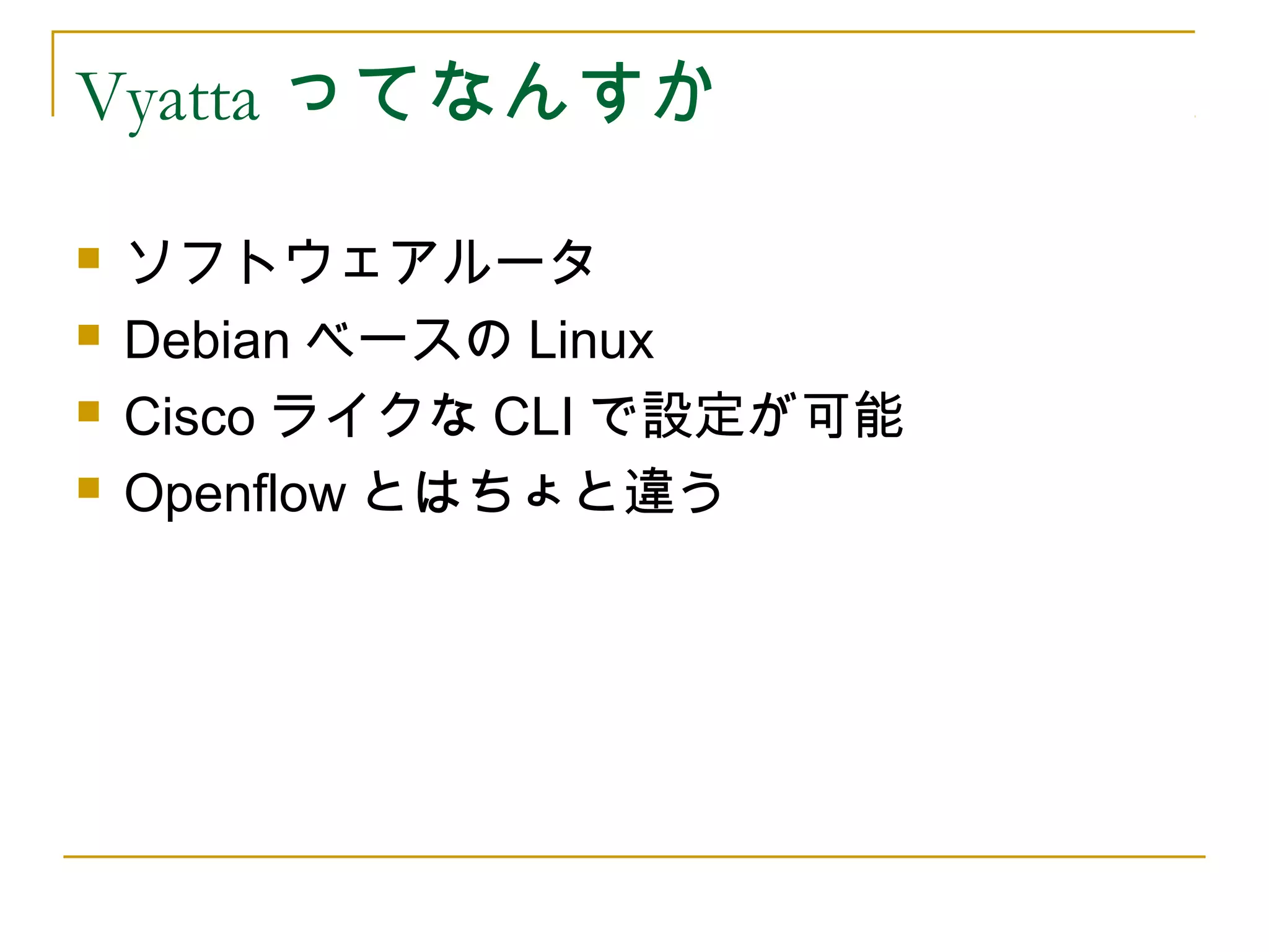 Vyatta ってなんすか

   ソフトウェアルータ
   Debian ベースの Linux
   Cisco ライクな CLI で設定が可能
   Openflow とはちょと違う
 