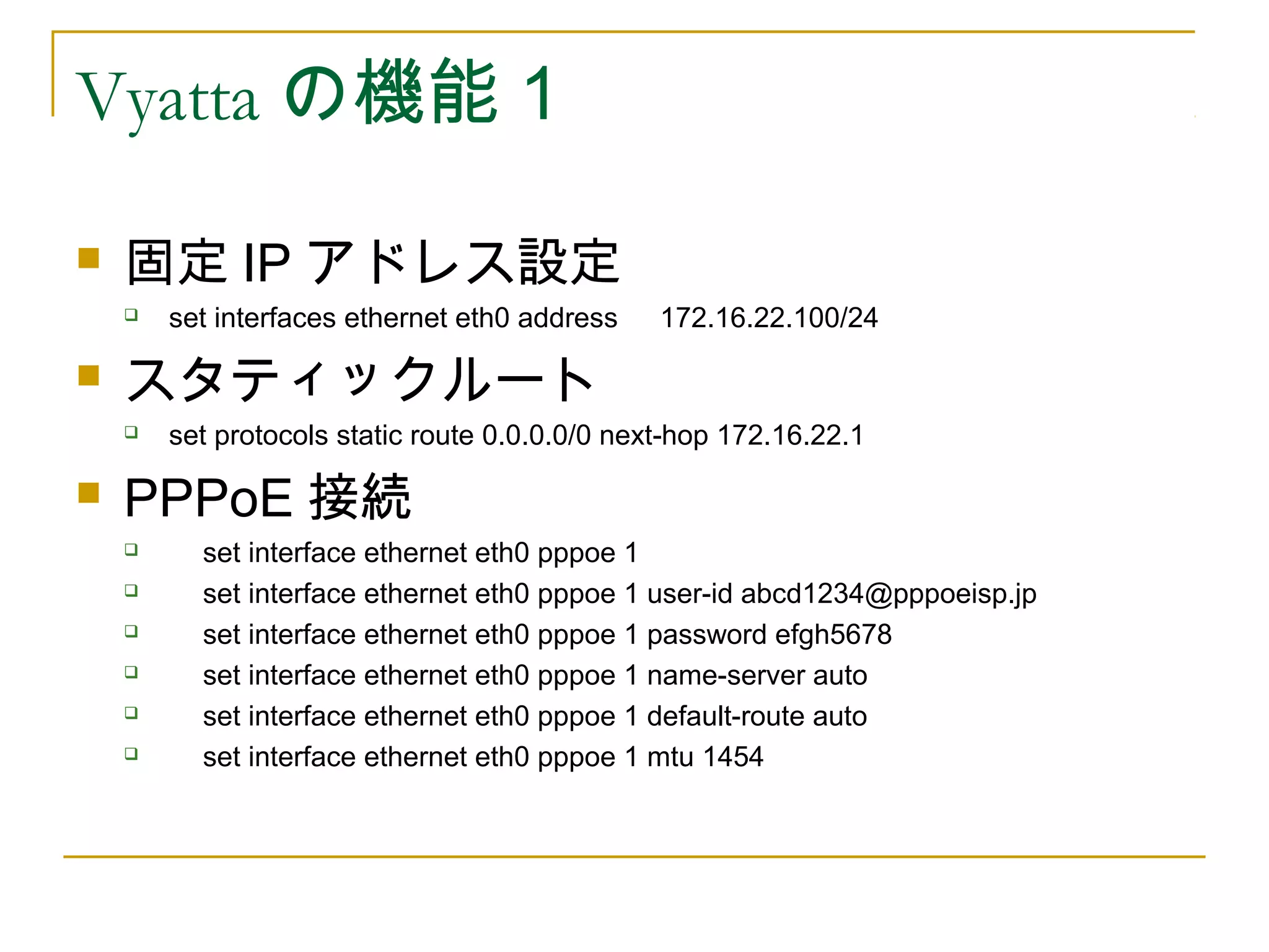 Vyatta の機能１

   固定 IP アドレス設定
       set interfaces ethernet eth0 address 　 172.16.22.100/24

   スタティックルート
       set protocols static route 0.0.0.0/0 next-hop 172.16.22.1

   PPPoE 接続
         set interface ethernet eth0 pppoe 1
         set interface ethernet eth0 pppoe 1 user-id abcd1234@pppoeisp.jp
         set interface ethernet eth0 pppoe 1 password efgh5678
         set interface ethernet eth0 pppoe 1 name-server auto
         set interface ethernet eth0 pppoe 1 default-route auto
         set interface ethernet eth0 pppoe 1 mtu 1454
 