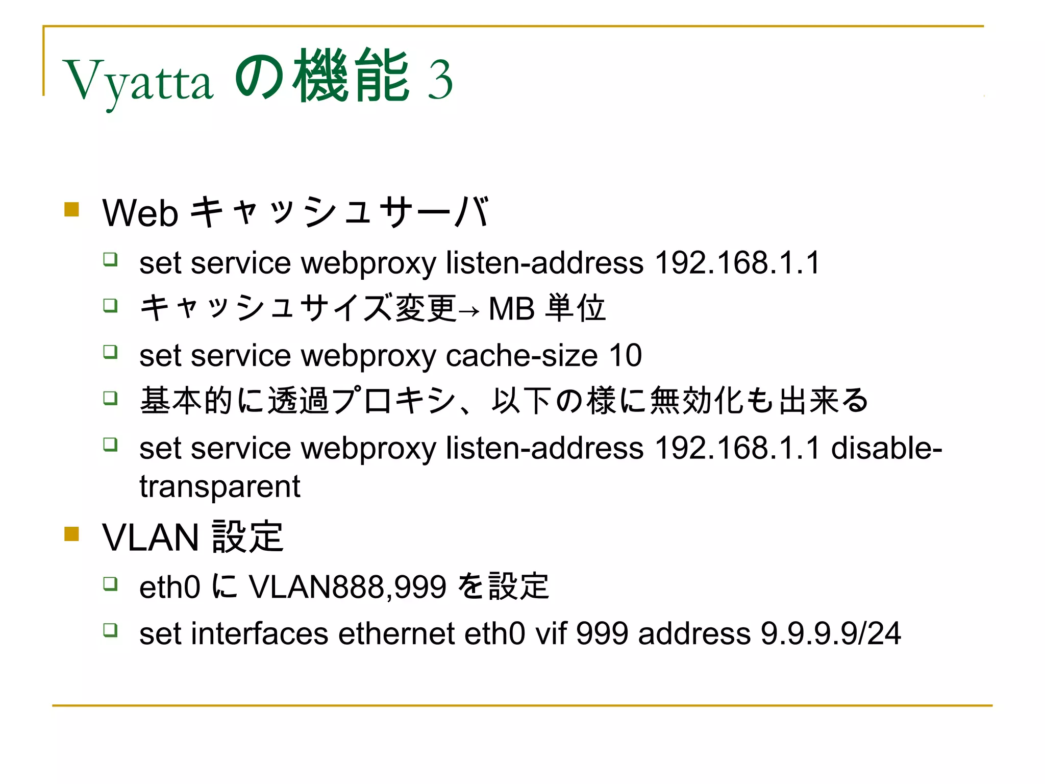 Vyatta の機能 3
   Web キャッシュサーバ
       set service webproxy listen-address 192.168.1.1
       キャッシュサイズ変更→ MB 単位
       set service webproxy cache-size 10
       基本的に透過プロキシ、以下の様に無効化も出来る
       set service webproxy listen-address 192.168.1.1 disable-
        transparent
   VLAN 設定
       eth0 に VLAN888,999 を設定
       set interfaces ethernet eth0 vif 999 address 9.9.9.9/24
 