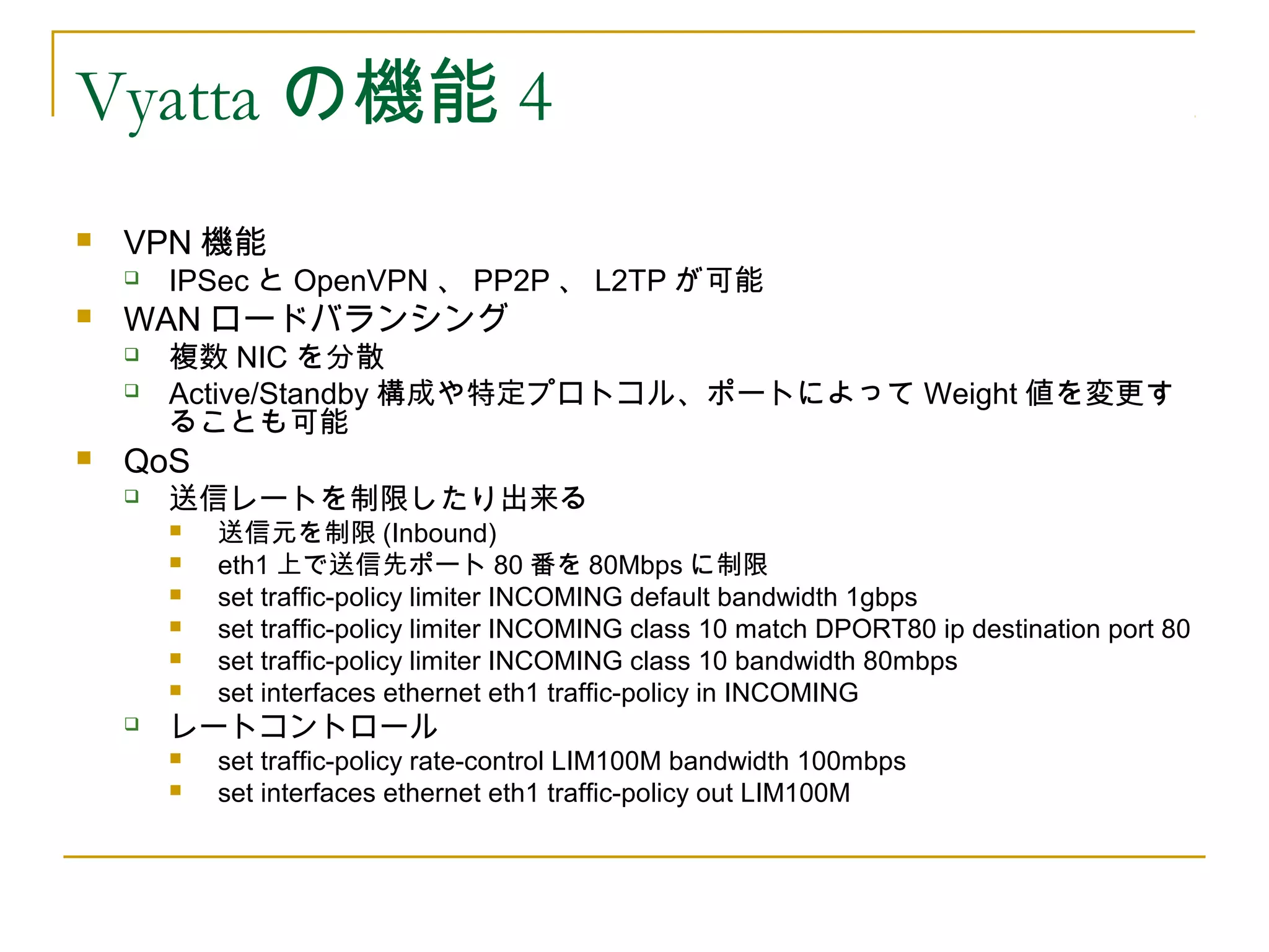 Vyatta の機能 4
   VPN 機能
       IPSec と OpenVPN 、 PP2P 、 L2TP が可能
   WAN ロードバランシング
       複数 NIC を分散
       Active/Standby 構成や特定プロトコル、ポートによって Weight 値を変更す
        ることも可能
   QoS
       送信レートを制限したり出来る
           送信元を制限 (Inbound)
           eth1 上で送信先ポート 80 番を 80Mbps に制限
           set traffic-policy limiter INCOMING default bandwidth 1gbps
           set traffic-policy limiter INCOMING class 10 match DPORT80 ip destination port 80
           set traffic-policy limiter INCOMING class 10 bandwidth 80mbps
           set interfaces ethernet eth1 traffic-policy in INCOMING
       レートコントロール
           set traffic-policy rate-control LIM100M bandwidth 100mbps
           set interfaces ethernet eth1 traffic-policy out LIM100M
 