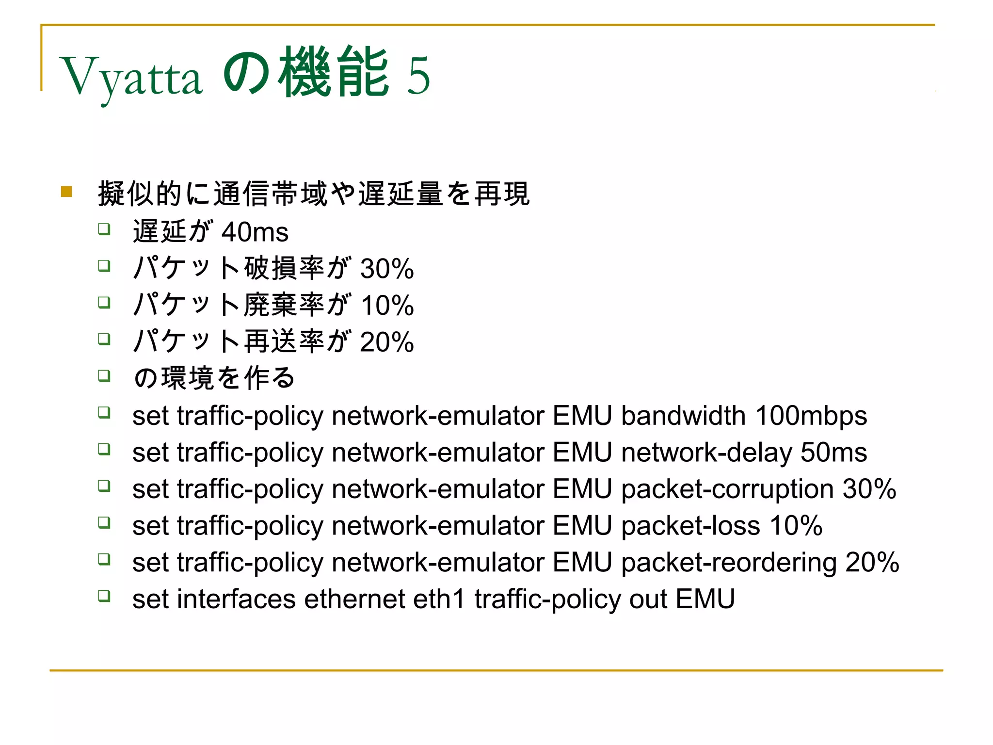 Vyatta の機能 5
   擬似的に通信帯域や遅延量を再現
     遅延が 40ms

     パケット破損率が 30%

     パケット廃棄率が 10%

     パケット再送率が 20%

     の環境を作る

     set traffic-policy network-emulator EMU bandwidth 100mbps

     set traffic-policy network-emulator EMU network-delay 50ms

     set traffic-policy network-emulator EMU packet-corruption 30%

     set traffic-policy network-emulator EMU packet-loss 10%

     set traffic-policy network-emulator EMU packet-reordering 20%

     set interfaces ethernet eth1 traffic-policy out EMU
 