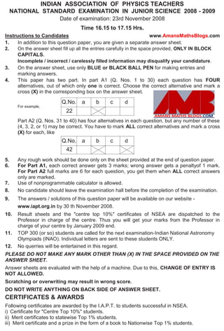 INDIAN ASSOCIATION OF PHYSICS TEACHERS
NATIONAL STANDARD EXAMINATION IN JUNIOR SCIENCE 2008 - 2009
Date of examination: 23rd November 2008
Time 16.15 to 17.15 Hrs.
Instructions to Candidates www.AmansMathsBlogs.com
1. In addition to this question paper, you are given a separate answer sheet.
2. On the answer sheet fill up all the entries carefully in the space provided, ONLY IN BLOCK
CAPITALS.
Incomplete / incorrect / carelessly filled information may disqualify your candidature.
3. On the answer sheet, use only BLUE or BLACK BALL PEN for making entries and
marking answers.
4. This paper has two part. In part A1 (Q. Nos. 1 to 30) each question has FOUR
alternatives, out of which only one is correct. Choose the correct alternative and mark a
cross (X) in the corresponding box on the answer sheet.
Q.No. a b c d
For example,
22
Part A2 (Q. Nos. 31 to 40) has four alternatives in each question, but any number of these
(4, 3, 2, or 1) may be correct. You have to mark ALL correct alternatives and mark a cross
(X) for each, like
Q.No. a b c d
42
5. Any rough work should be done only on the sheet provided at the end of question paper.
6. For Part A1, each correct answer gets 3 marks; wrong answer gets a penaltyof 1 mark.
For Part A2 full marks are 6 for each question, you get them when ALL correct answers
only are marked.
7. Use of nonprogrammable calculator is allowed.
8. No candidate should leave the examination hall before the completion of the examination.
9. The answers / solutions of this question paper will be available on our website -
www.iapt.org.in by 30 th November 2008.
10. Result sheets and the "centre top 10%" certificates of NSEA are dispatched to the
Professor in charge of the centre. Thus you will get your marks from the Professor in
charge of your centre by January 2009 end.
11. TOP 300 (or so) students are called for the next examination-Indian National Astronomy
Olympiads (INAO). Individual letters are sent to these students ONLY.
12. No querries will be entertained in this regard.
PLEASE DO NOT MAKE ANY MARK OTHER THAN (X) IN THE SPACE PROVIDED ON THE
ANSWER SHEET.
Answer sheets are evaluated with the help of a machine. Due to this, CHANGE OF ENTRY IS
NOT ALLOWED.
Scratching or overwriting may result in wrong score.
DO NOT WRITE ANYTHING ON BACK SIDE OF ANSWER SHEET.
CERTIFICATES & AWARDS
Following certificates are awarded by the I.A.P.T. to students successful in NSEA.
i) Certificate for "Centre Top 10%" students.
ii) Merit certificates to statewise Top 1% students.
iii) Merit certificate and a prize in the form of a book to Nationwise Top 1% students.
 