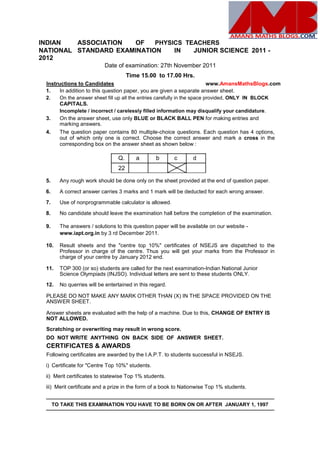 INDIAN ASSOCIATION OF PHYSICS TEACHERS
NATIONAL STANDARD EXAMINATION IN JUNIOR SCIENCE 2011 -
2012
Date of examination: 27th November 2011
Time 15.00 to 17.00 Hrs.
Instructions to Candidates www.AmansMathsBlogs.com
1. In addition to this question paper, you are given a separate answer sheet.
2. On the answer sheet fill up all the entries carefully in the space provided, ONLY IN BLOCK
CAPITALS.
Incomplete / incorrect / carelessly filled information may disqualify your candidature.
3. On the answer sheet, use only BLUE or BLACK BALL PEN for making entries and
marking answers.
4. The question paper contains 80 multiple-choice questions. Each question has 4 options,
out of which only one is correct. Choose the correct answer and mark a cross in the
corresponding box on the answer sheet as shown below :
Q. a b c d
22
5. Any rough work should be done only on the sheet provided at the end of question paper.
6. A correct answer carries 3 marks and 1 mark will be deducted for each wrong answer.
7. Use of nonprogrammable calculator is allowed.
8. No candidate should leave the examination hall before the completion of the examination.
9. The answers / solutions to this question paper will be available on our website -
www.iapt.org.in by 3 rd December 2011.
10. Result sheets and the "centre top 10%" certificates of NSEJS are dispatched to the
Professor in charge of the centre. Thus you will get your marks from the Professor in
charge of your centre by January 2012 end.
11. TOP 300 (or so) students are called for the next examination-Indian National Junior
Science Olympiads (INJSO). Individual letters are sent to these students ONLY.
12. No querries will be entertained in this regard.
PLEASE DO NOT MAKE ANY MARK OTHER THAN (X) IN THE SPACE PROVIDED ON THE
ANSWER SHEET.
Answer sheets are evaluated with the help of a machine. Due to this, CHANGE OF ENTRY IS
NOT ALLOWED.
Scratching or overwriting may result in wrong score.
DO NOT WRITE ANYTHING ON BACK SIDE OF ANSWER SHEET.
CERTIFICATES & AWARDS
Following certificates are awarded by the I.A.P.T. to students successful in NSEJS.
i) Certificate for "Centre Top 10%" students.
ii) Merit certificates to statewise Top 1% students.
iii) Merit certificate and a prize in the form of a book to Nationwise Top 1% students.
TO TAKE THIS EXAMINATION YOU HAVE TO BE BORN ON OR AFTER JANUARY 1, 1997
 