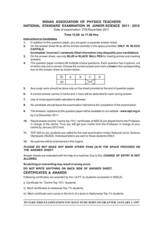 INDIAN ASSOCIATION OF PHYSICS TEACHERS
NATIONAL STANDARD EXAMINATION IN JUNIOR SCIENCE 2011 - 2012
Date of examination: 27thNovember 2011
Time 15.00 to 17.00 Hrs.
Instructions to Candidates
1. In addition to this question paper, you are given a separate answer sheet.
2. On the answer sheet fill up all the entries carefully in the space provided, ONLY IN BLOCK
CAPITALS.
Incomplete / incorrect / carelessly filled information may disqualify your candidature.
3. On the answer sheet, use only BLUE or BLACK BALL PEN for making entries and marking
answers.
4. The question paper contains 80 multiple-choice questions. Each question has 4 options, out
of which only one is correct. Choose the correct answer and mark a cross in the corresponding
box on the answer sheet as shown below :
5. Any rough work should be done only on the sheet provided at the end of question paper.
6. A correct answer carries 3 marks and 1 mark will be deducted for each wrong answer.
7. Use of nonprogrammable calculator is allowed.
8. No candidate should leave the examination hall before the completion of the examination.
9. The answers / solutions to this question paper will be available on our website - www.iapt.org.in
by 3 rd December 2011.
10. Result sheets and the "centre top 10%" certificates of NSEJS are dispatched to the Professor
in charge of the centre. Thus you will get your marks from the Professor in charge of your
centre by January 2012 end.
11. TOP 300 (or so) students are called for the next examination-Indian National Junior Science
Olympiads (INJSO). Individual letters are sent to these students ONLY.
12. No querries will be entertained in this regard.
PLEASE DO NOT MAKE ANY MARK OTHER THAN (X) IN THE SPACE PROVIDED ON
THE ANSWER SHEET.
Answer sheets are evaluated with the help of a machine.Due to this, CHANGE OF ENTRY IS NOT
ALLOWED.
Scratching or overwriting may result in wrong score.
DO NOT WRITE ANYTHING ON BACK SIDE OF ANSWER SHEET.
CERTIFICATES & AWARDS
Following certificates are awarded by the I.A.P.T. to students successful in NSEJS.
i) Certificate for "Centre Top 10%" students.
ii) Merit certificates to statewise Top 1% students.
iii) Merit certificate and a prize in the form of a book to Nationwise Top 1% students.
TO TAKE THIS EXAMINATION YOU HAVE TO BE BORN ON OR AFTER JANUARY 1, 1997
Q. a b c d
22
 